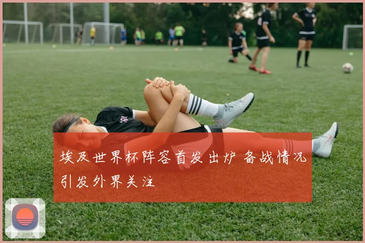 埃及世界杯阵容首发出炉 备战情况引发外界关注