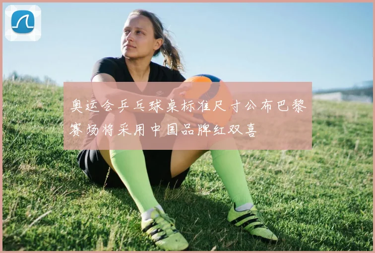 奥运会乒乓球桌标准尺寸公布巴黎赛场将采用中国品牌红双喜