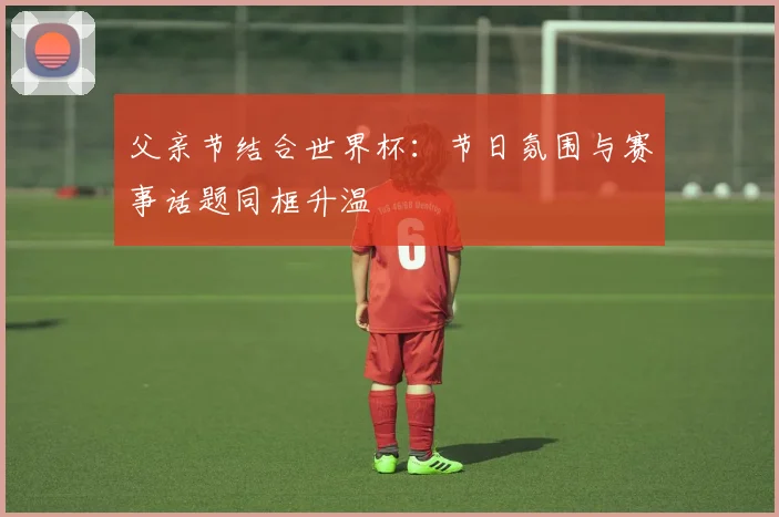 父亲节结合世界杯：节日氛围与赛事话题同框升温